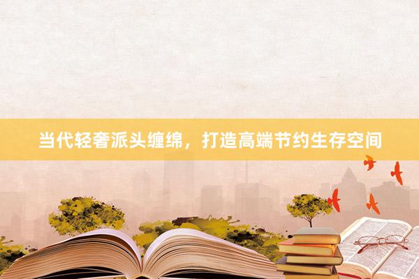 当代轻奢派头缠绵，打造高端节约生存空间